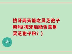 拔牙两天能吃灵芝孢子粉吗(拔牙后能否食用灵芝孢子粉？)