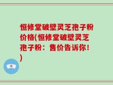 恒修堂破壁灵芝孢子粉价格(恒修堂破壁灵芝孢子粉：售价告诉你！)