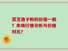 灵芝孢子粉的价格一般？市场行情分析与价格对比？