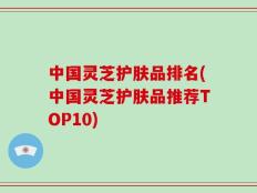 中国灵芝护肤品排名(中国灵芝护肤品推荐TOP10)