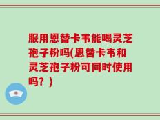 服用恩替卡韦能喝灵芝孢子粉吗(恩替卡韦和灵芝孢子粉可同时使用吗？)