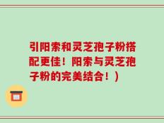 引阳索和灵芝孢子粉搭配更佳！阳索与灵芝孢子粉的完美结合！)