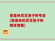 张喜林灵芝孢子粉专卖(张喜林的灵芝孢子粉限定销售)