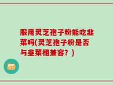 服用灵芝孢子粉能吃韭菜吗(灵芝孢子粉是否与韭菜相兼容？)