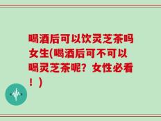 喝酒后可以饮灵芝茶吗女生(喝酒后可不可以喝灵芝茶呢？女性必看！)