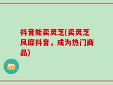 抖音能卖灵芝(卖灵芝风靡抖音，成为热门商品)