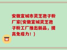 安徽宣城市灵芝孢子粉厂家(安徽宣城灵芝孢子粉工厂推出新品，提高免疫力！)