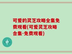 可爱的灵芝攻略全集免费观看(可爱灵芝攻略合集-免费观看)