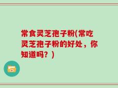 常食灵芝孢子粉(常吃灵芝孢子粉的好处，你知道吗？)