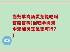 当归羊肉汤灵芝能吃吗百度百科(当归羊肉汤中添加灵芝是否可行？)