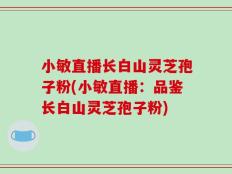小敏直播长白山灵芝孢子粉(小敏直播：品鉴长白山灵芝孢子粉)