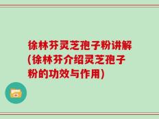 徐林芬灵芝孢子粉讲解(徐林芬介绍灵芝孢子粉的功效与作用)