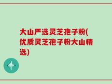 大山严选灵芝孢子粉(优质灵芝孢子粉大山精选)