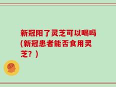 新冠阳了灵芝可以喝吗(新冠患者能否食用灵芝？)