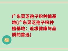 广东灵芝孢子粉种植基地(广东灵芝孢子粉种植基地：追求健康与品质的首选)