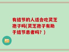 有结节的人适合吃灵芝孢子吗(灵芝孢子有助于结节患者吗？)