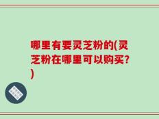 哪里有要灵芝粉的(灵芝粉在哪里可以购买？)