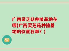 广西灵芝菇种植基地在哪(广西灵芝菇种植基地的位置在哪？)