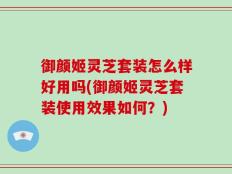 御颜姬灵芝套装怎么样好用吗(御颜姬灵芝套装使用效果如何？)