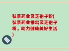 弘景药业灵芝孢子粉(弘景药业推出灵芝孢子粉，助力健康美好生活)