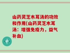 山药灵芝木耳汤的功效和作用(山药灵芝木耳汤：增强免疫力，益气补血)