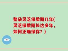 整朵灵芝保质期几年(灵芝保质期长达多年，如何正确保存？)