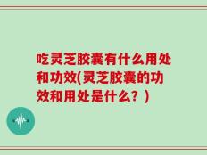吃灵芝胶囊有什么用处和功效(灵芝胶囊的功效和用处是什么？)