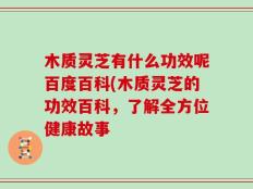 木质灵芝有什么功效呢百度百科(木质灵芝的功效百科，了解全方位健康故事