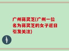 广州蒋灵芝(广州一位名为蒋灵芝的女子近日引发关注)