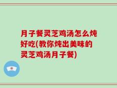 月子餐灵芝鸡汤怎么炖好吃(教你炖出美味的灵芝鸡汤月子餐)