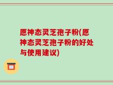 愿神态灵芝孢子粉(愿神态灵芝孢子粉的好处与使用建议)