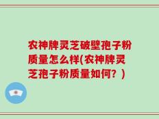 农神牌灵芝破壁孢子粉质量怎么样(农神牌灵芝孢子粉质量如何？)