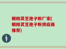 朝阳灵芝孢子粉厂家(朝阳灵芝孢子粉供应商推荐)