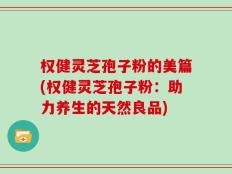 权健灵芝孢子粉的美篇(权健灵芝孢子粉：助力养生的天然良品)