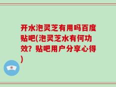 开水泡灵芝有用吗百度贴吧(泡灵芝水有何功效？贴吧用户分享心得)