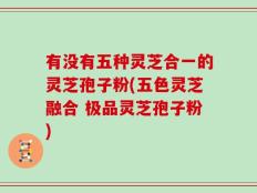 有没有五种灵芝合一的灵芝孢子粉(五色灵芝融合 极品灵芝孢子粉)