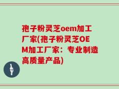孢子粉灵芝oem加工厂家(孢子粉灵芝OEM加工厂家：专业制造高质量产品)