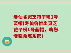 寿仙谷灵芝孢子粉1号蓝帽(寿仙谷推出灵芝孢子粉1号蓝帽，助您增强免疫系统)