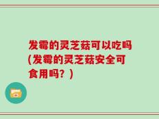 发霉的灵芝菇可以吃吗(发霉的灵芝菇安全可食用吗？)
