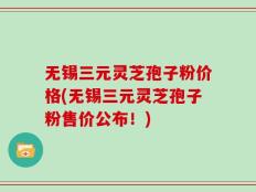 无锡三元灵芝孢子粉价格(无锡三元灵芝孢子粉售价公布！)
