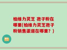 柏维力灵芝 孢子粉在哪里(柏维力灵芝孢子粉销售渠道在哪里？)