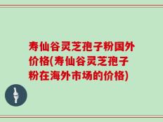寿仙谷灵芝孢子粉国外价格(寿仙谷灵芝孢子粉在海外市场的价格)