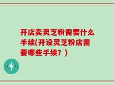开店卖灵芝粉需要什么手续(开设灵芝粉店需要哪些手续？)