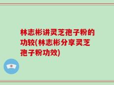 林志彬讲灵芝孢子粉的功较(林志彬分享灵芝孢子粉功效)