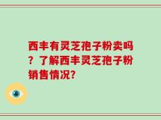 西丰有灵芝孢子粉卖吗？了解西丰灵芝孢子粉销售情况？