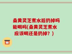 桑黄灵芝煮水后扔掉吗能喝吗(桑黄灵芝煮水 应该喝还是扔掉？)