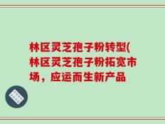 林区灵芝孢子粉转型(林区灵芝孢子粉拓宽市场，应运而生新产品