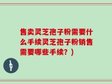 售卖灵芝孢子粉需要什么手续灵芝孢子粉销售需要哪些手续？)
