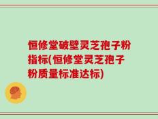 恒修堂破壁灵芝孢子粉指标(恒修堂灵芝孢子粉质量标准达标)