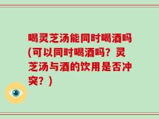 喝灵芝汤能同时喝酒吗(可以同时喝酒吗？灵芝汤与酒的饮用是否冲突？)